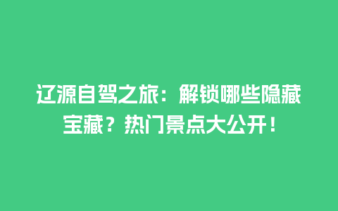 辽源自驾之旅：解锁哪些隐藏宝藏？热门景点大公开！