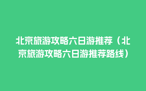 北京旅游攻略六日游推荐（北京旅游攻略六日游推荐路线）