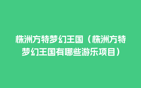 株洲方特梦幻王国（株洲方特梦幻王国有哪些游乐项目）