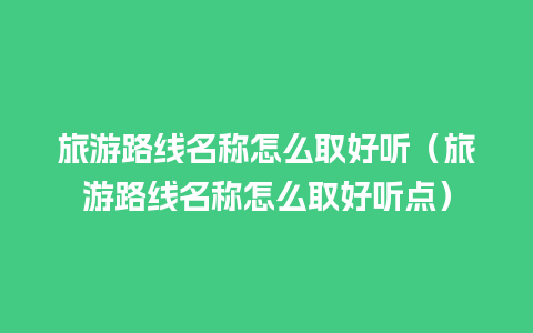 旅游路线名称怎么取好听（旅游路线名称怎么取好听点）