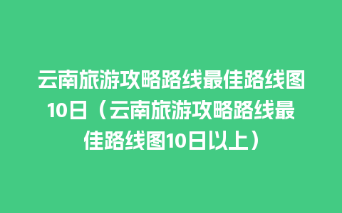 云南旅游攻略路线最佳路线图10日（云南旅游攻略路线最佳路线图10日以上）