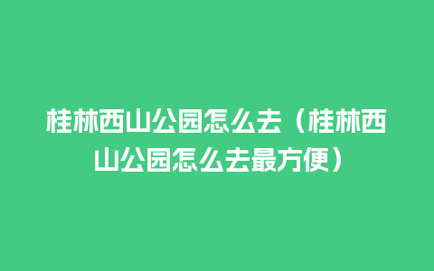 桂林西山公园怎么去（桂林西山公园怎么去最方便）