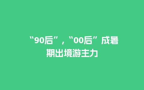 “90后”,“00后”成暑期出境游主力