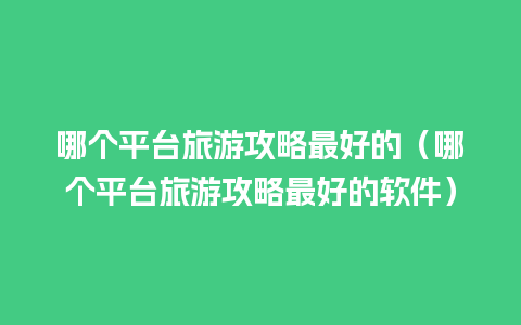 哪个平台旅游攻略最好的（哪个平台旅游攻略最好的软件）