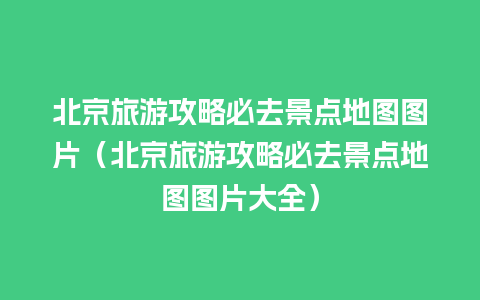 北京旅游攻略必去景点地图图片（北京旅游攻略必去景点地图图片大全）