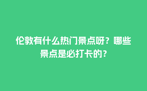 伦敦有什么热门景点呀？哪些景点是必打卡的？