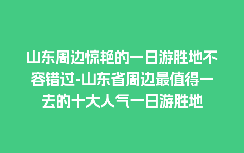 山东周边惊艳的一日游胜地不容错过-山东省周边最值得一去的十大人气一日游胜地