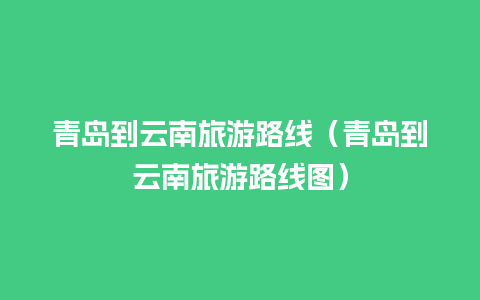 青岛到云南旅游路线（青岛到云南旅游路线图）