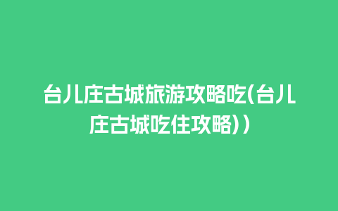 台儿庄古城旅游攻略吃(台儿庄古城吃住攻略)）