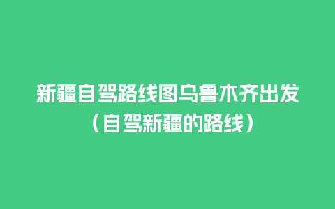 新疆自驾路线图乌鲁木齐出发（自驾新疆的路线）