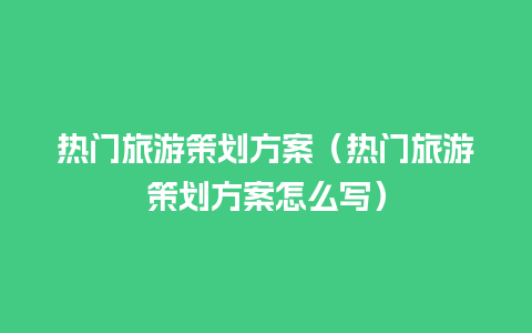 热门旅游策划方案（热门旅游策划方案怎么写）