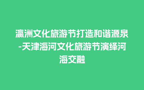 瀛洲文化旅游节打造和谐源泉-天津海河文化旅游节演绎河海交融