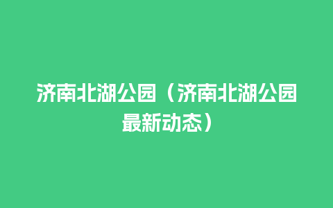 济南北湖公园（济南北湖公园最新动态）