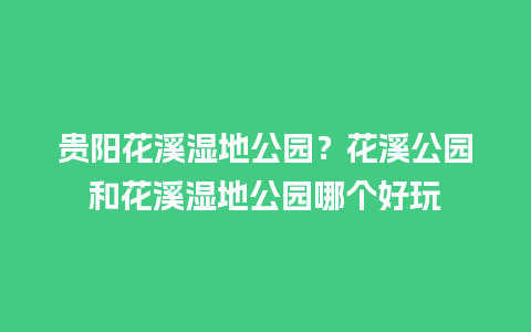 贵阳花溪湿地公园？花溪公园和花溪湿地公园哪个好玩