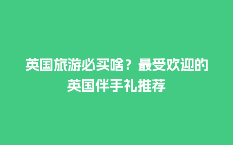 英国旅游必买啥？最受欢迎的英国伴手礼推荐