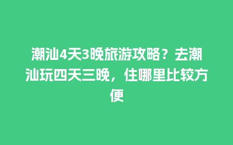 潮汕4天3晚旅游攻略？去潮汕玩四天三晚，住哪里比较方便