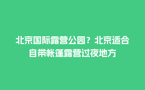 北京国际露营公园？北京适合自带帐篷露营过夜地方