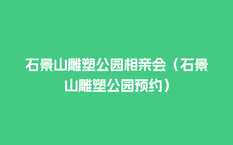 石景山雕塑公园相亲会（石景山雕塑公园预约）