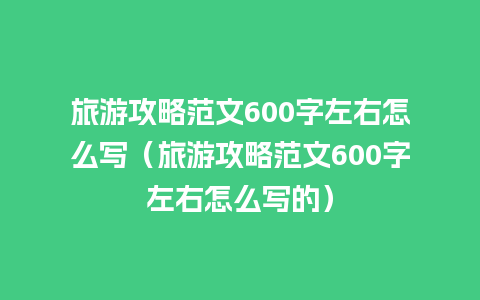 旅游攻略范文600字左右怎么写（旅游攻略范文600字左右怎么写的）