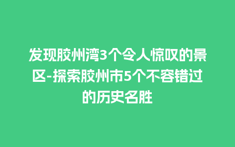 发现胶州湾3个令人惊叹的景区-探索胶州市5个不容错过的历史名胜