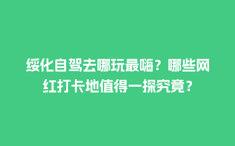 绥化自驾去哪玩最嗨？哪些网红打卡地值得一探究竟？