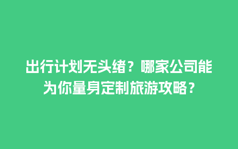 出行计划无头绪？哪家公司能为你量身定制旅游攻略？