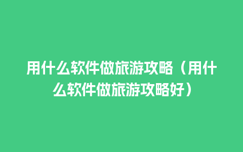 用什么软件做旅游攻略（用什么软件做旅游攻略好）