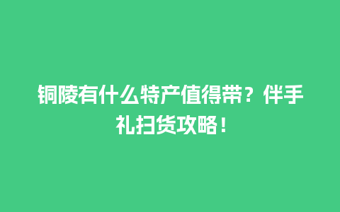 铜陵有什么特产值得带？伴手礼扫货攻略！