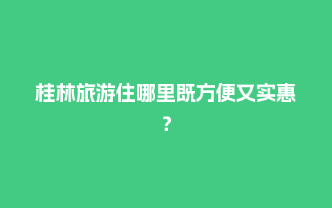 桂林旅游住哪里既方便又实惠？