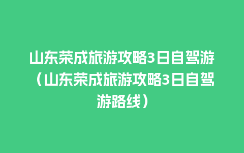 山东荣成旅游攻略3日自驾游（山东荣成旅游攻略3日自驾游路线）