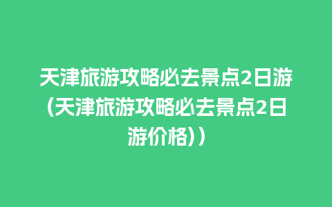 天津旅游攻略必去景点2日游(天津旅游攻略必去景点2日游价格)）