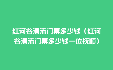 红河谷漂流门票多少钱（红河谷漂流门票多少钱一位抚顺）