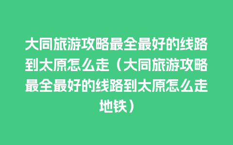 大同旅游攻略最全最好的线路到太原怎么走（大同旅游攻略最全最好的线路到太原怎么走地铁）