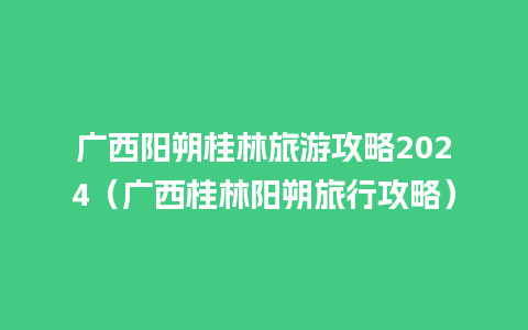 广西阳朔桂林旅游攻略2024（广西桂林阳朔旅行攻略）