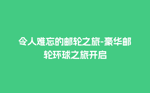 令人难忘的邮轮之旅-豪华邮轮环球之旅开启