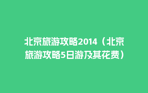 北京旅游攻略2014（北京旅游攻略5日游及其花费）