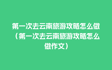 第一次去云南旅游攻略怎么做（第一次去云南旅游攻略怎么做作文）