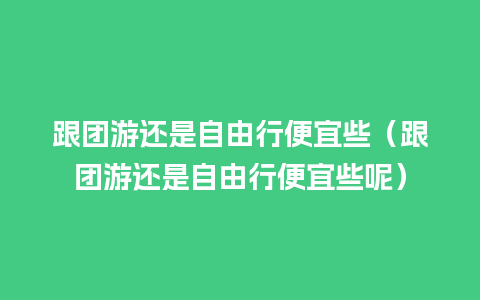 跟团游还是自由行便宜些（跟团游还是自由行便宜些呢）