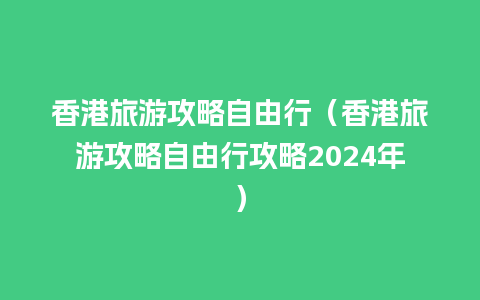 香港旅游攻略自由行（香港旅游攻略自由行攻略2024年）