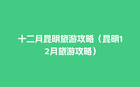 十二月昆明旅游攻略（昆明12月旅游攻略）