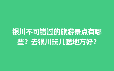 银川不可错过的旅游景点有哪些？去银川玩儿啥地方好？