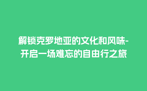 解锁克罗地亚的文化和风味-开启一场难忘的自由行之旅