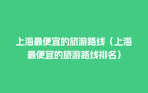 上海最便宜的旅游路线（上海最便宜的旅游路线排名）