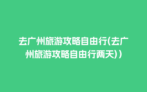 去广州旅游攻略自由行(去广州旅游攻略自由行两天)）