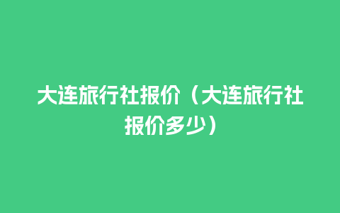 大连旅行社报价（大连旅行社报价多少）