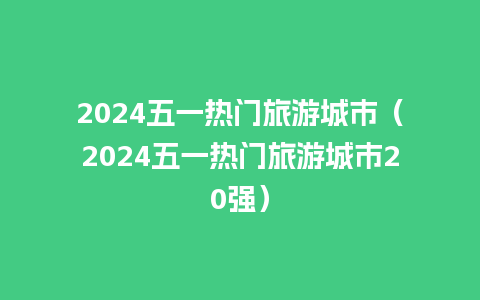 2024五一热门旅游城市（2024五一热门旅游城市20强）