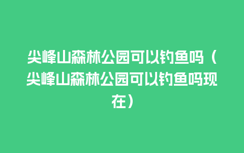 尖峰山森林公园可以钓鱼吗（尖峰山森林公园可以钓鱼吗现在）