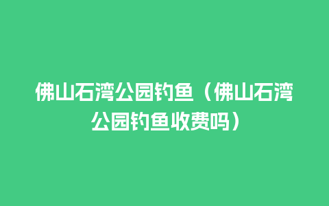 佛山石湾公园钓鱼（佛山石湾公园钓鱼收费吗）