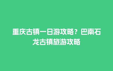 重庆古镇一日游攻略？巴南石龙古镇旅游攻略