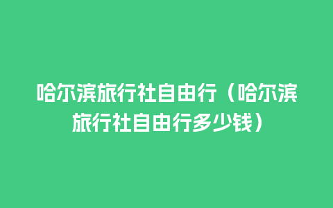 哈尔滨旅行社自由行（哈尔滨旅行社自由行多少钱）